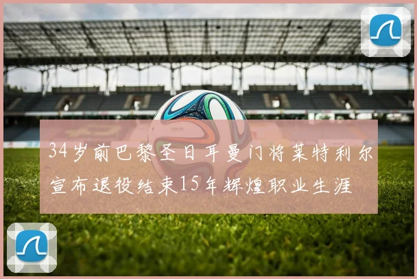 34岁前巴黎圣日耳曼门将莱特利尔宣布退役结束15年辉煌职业生涯