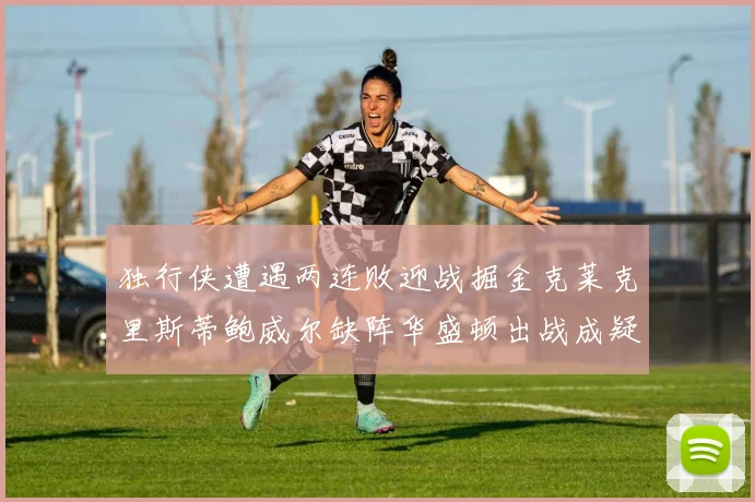 独行侠遭遇两连败迎战掘金克莱克里斯蒂鲍威尔缺阵华盛顿出战成疑