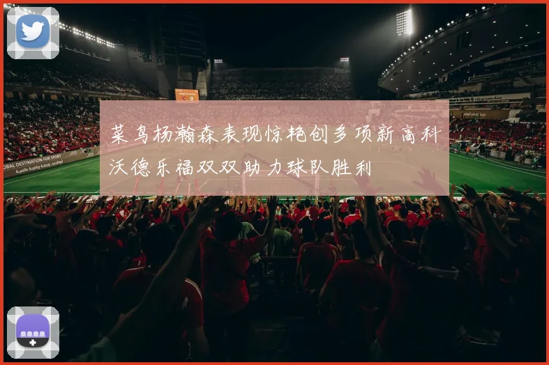 菜鸟杨瀚森表现惊艳创多项新高科沃德乐福双双助力球队胜利