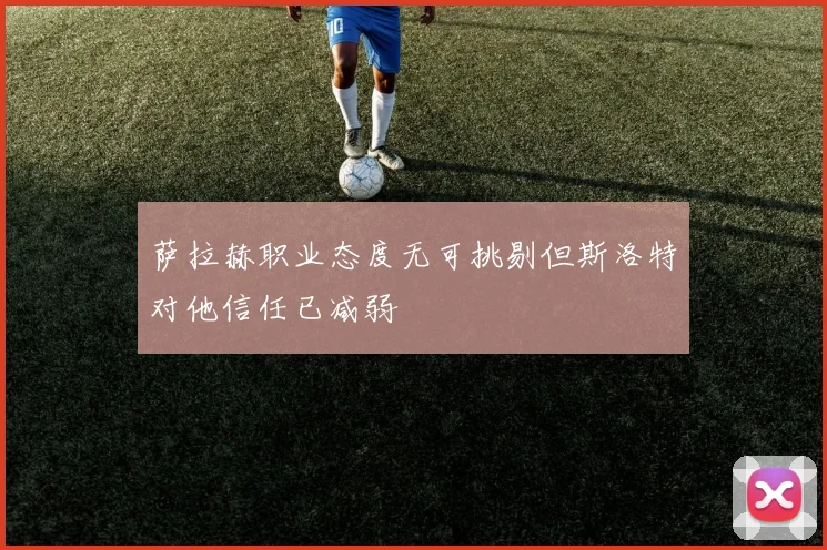 萨拉赫职业态度无可挑剔但斯洛特对他信任已减弱