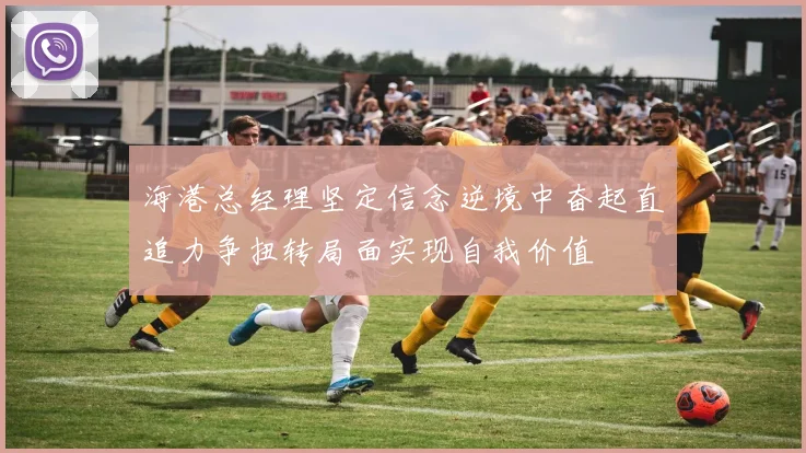 海港总经理坚定信念逆境中奋起直追力争扭转局面实现自我价值