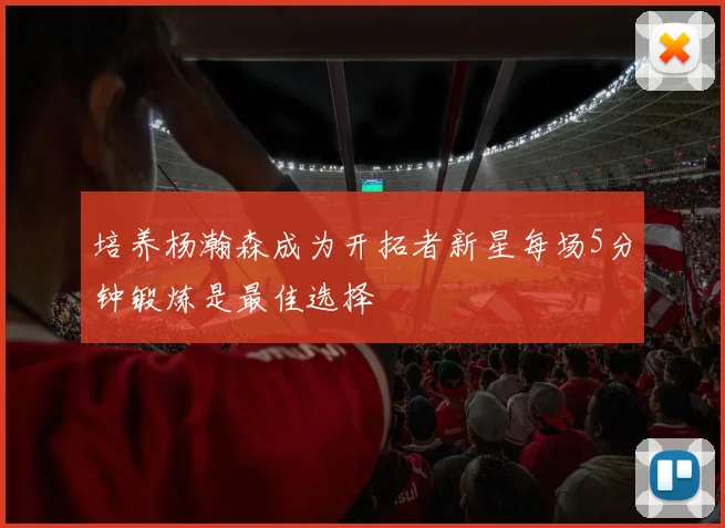 培养杨瀚森成为开拓者新星每场5分钟锻炼是最佳选择
