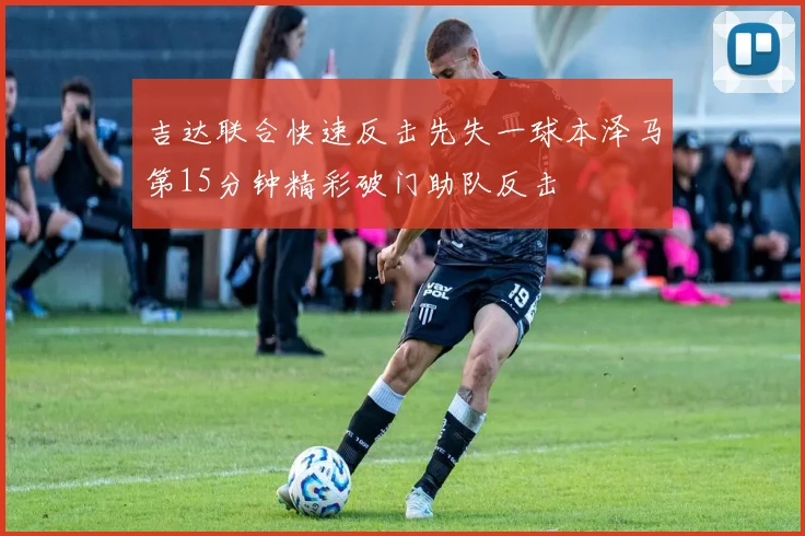 吉达联合快速反击先失一球本泽马第15分钟精彩破门助队反击