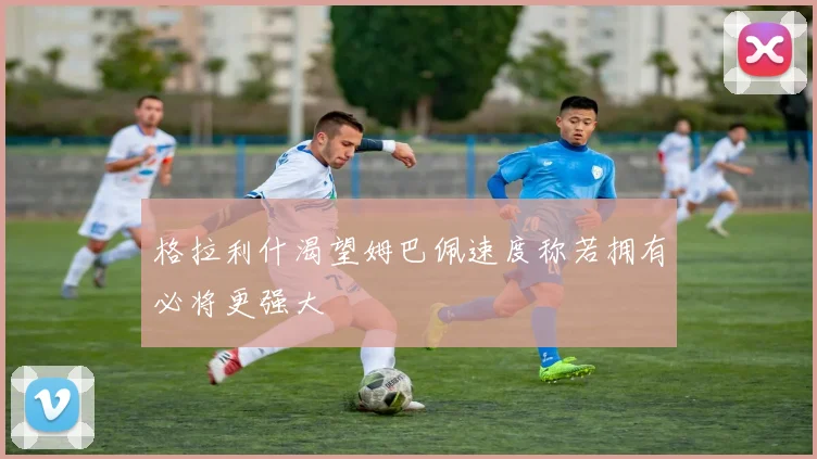 格拉利什渴望姆巴佩速度称若拥有必将更强大