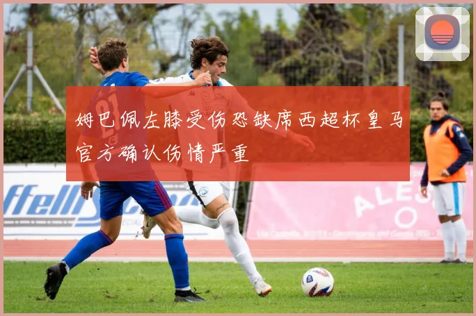 姆巴佩左膝受伤恐缺席西超杯皇马官方确认伤情严重