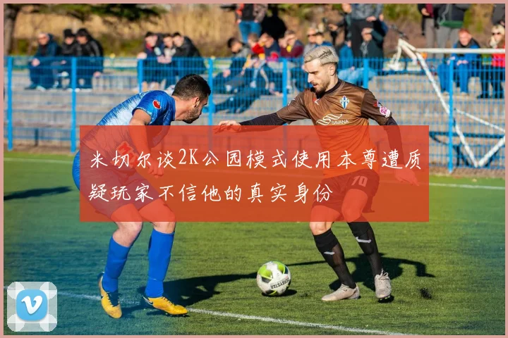 米切尔谈2K公园模式使用本尊遭质疑玩家不信他的真实身份