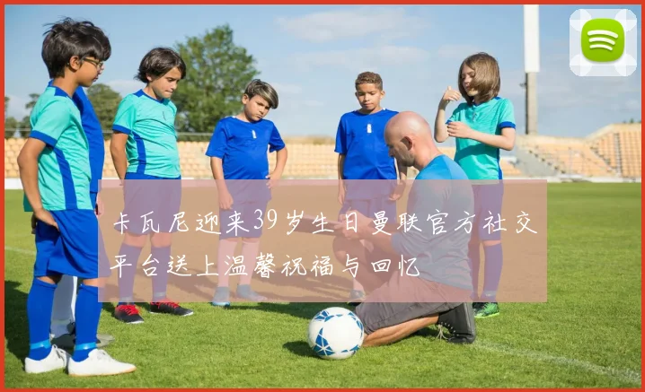 卡瓦尼迎来39岁生日曼联官方社交平台送上温馨祝福与回忆