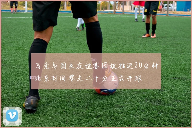 马竞与国米友谊赛因故推迟20分钟北京时间零点二十分正式开球