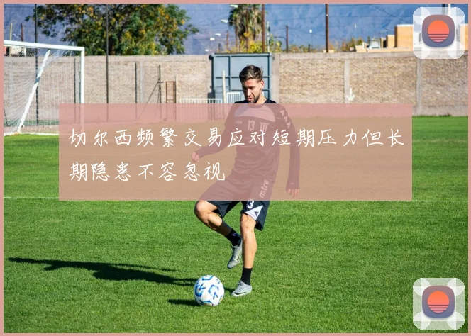 切尔西频繁交易应对短期压力但长期隐患不容忽视