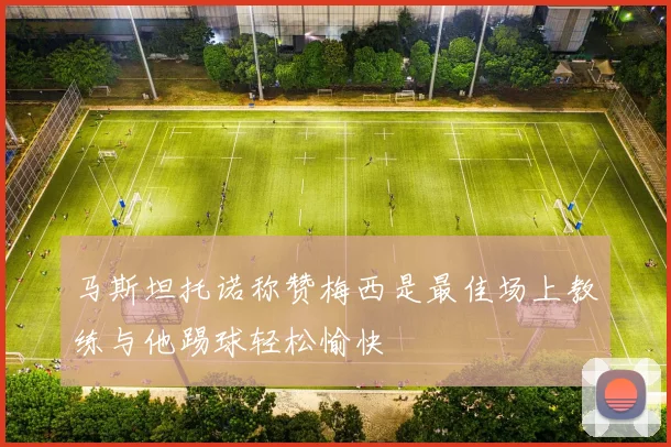 马斯坦托诺称赞梅西是最佳场上教练与他踢球轻松愉快