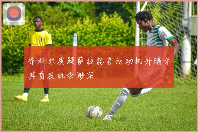 乔科尔质疑萨拉赫言论动机并暗示其首发机会渺茫