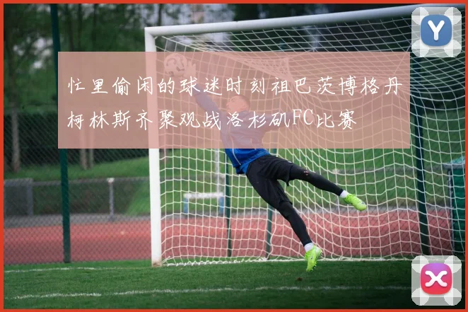 忙里偷闲的球迷时刻祖巴茨博格丹柯林斯齐聚观战洛杉矶FC比赛