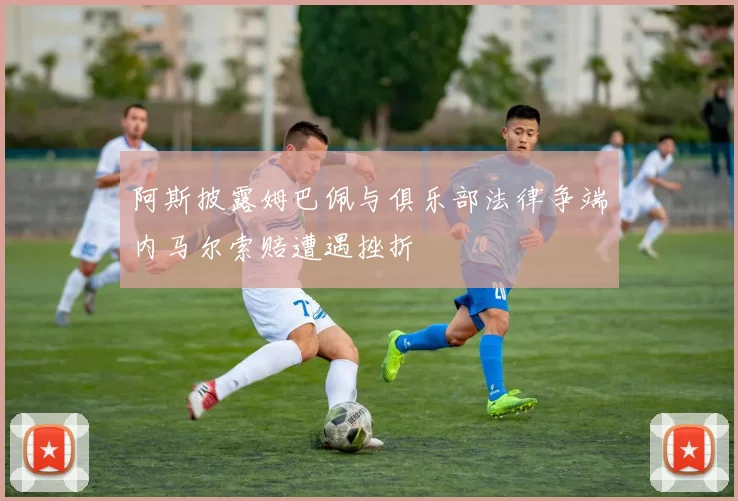 阿斯披露姆巴佩与俱乐部法律争端内马尔索赔遭遇挫折