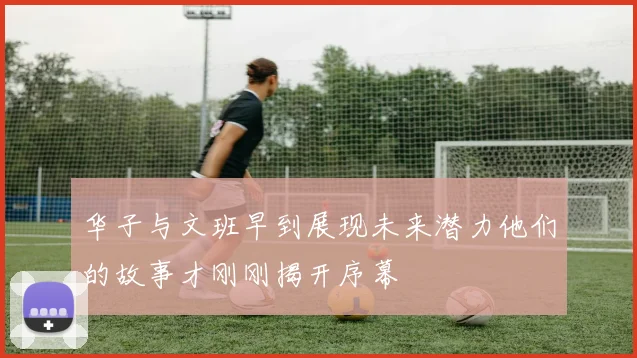 华子与文班早到展现未来潜力他们的故事才刚刚揭开序幕