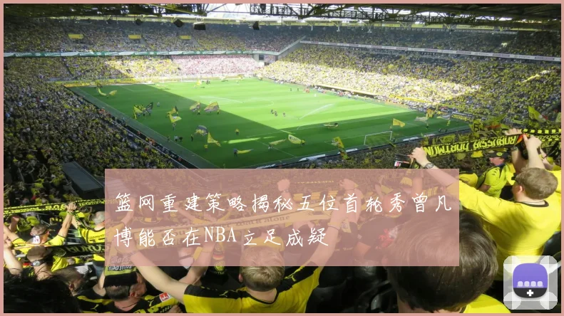篮网重建策略揭秘五位首轮秀曾凡博能否在NBA立足成疑