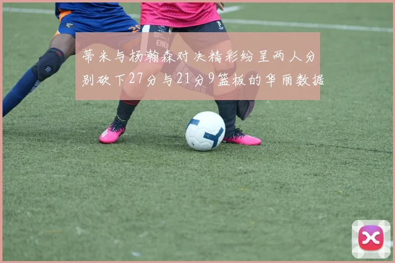 蒂米与杨瀚森对决精彩纷呈两人分别砍下27分与21分9篮板的华丽数据