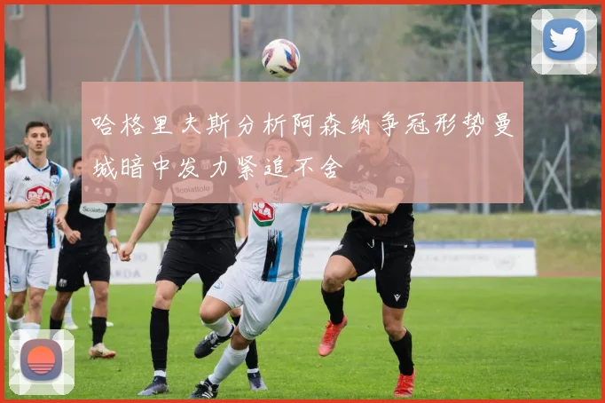 哈格里夫斯分析阿森纳争冠形势曼城暗中发力紧追不舍