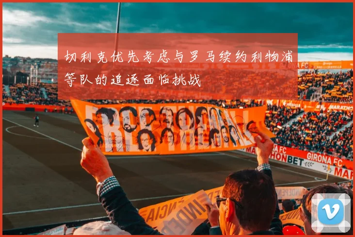 切利克优先考虑与罗马续约利物浦等队的追逐面临挑战
