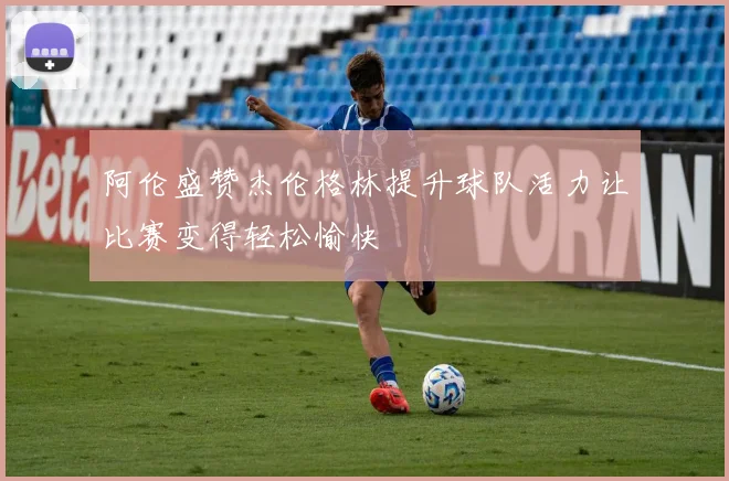 阿伦盛赞杰伦格林提升球队活力让比赛变得轻松愉快