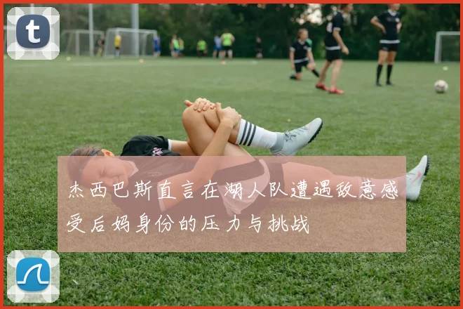 杰西巴斯直言在湖人队遭遇敌意感受后妈身份的压力与挑战