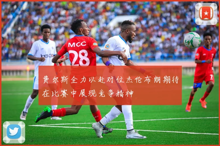 费尔斯全力以赴对位杰伦布朗期待在比赛中展现竞争精神
