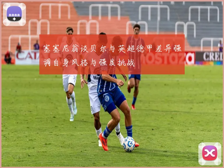 塞塞尼翁谈贝尔与英超德甲差异强调自身风格与强度挑战