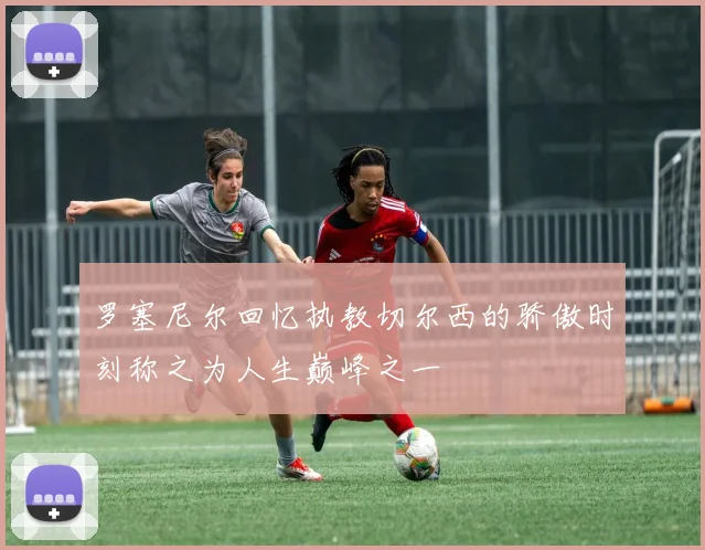 罗塞尼尔回忆执教切尔西的骄傲时刻称之为人生巅峰之一