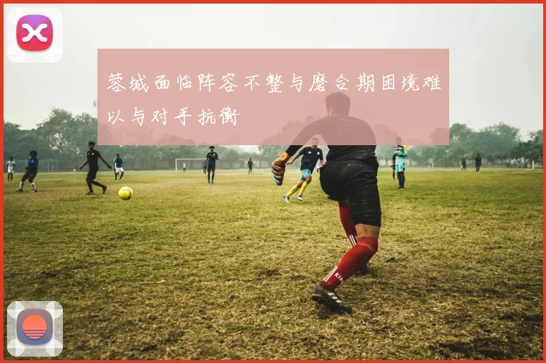 蓉城面临阵容不整与磨合期困境难以与对手抗衡
