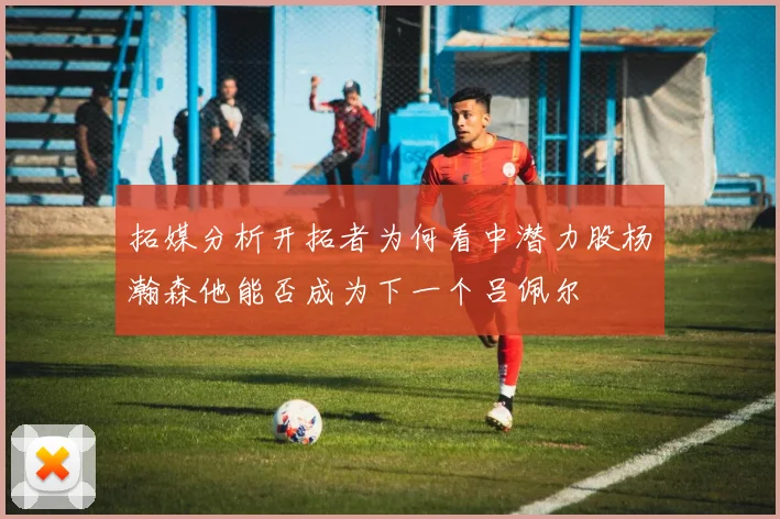 拓媒分析开拓者为何看中潜力股杨瀚森他能否成为下一个吕佩尔