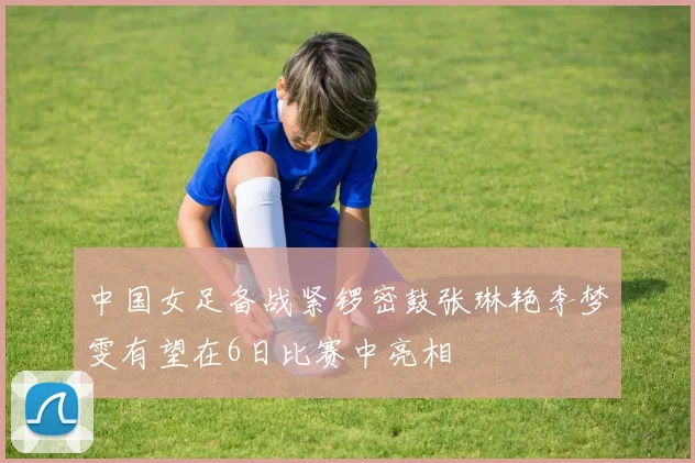 中国女足备战紧锣密鼓张琳艳李梦雯有望在6日比赛中亮相