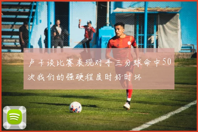 卢卡谈比赛表现对手三分球命中50次我们的强硬程度时好时坏