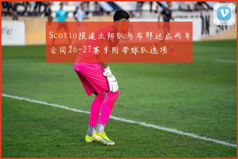 Scotto报道太阳队与布耶达成两年合同26-27赛季附带球队选项