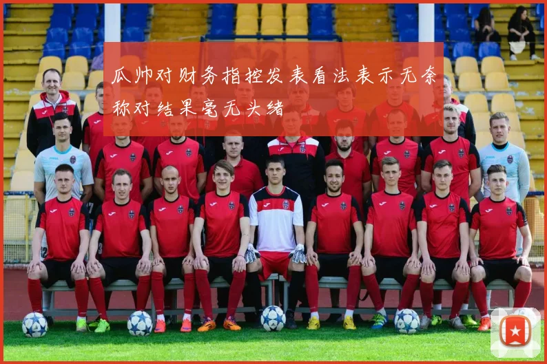 瓜帅对财务指控发表看法表示无奈称对结果毫无头绪