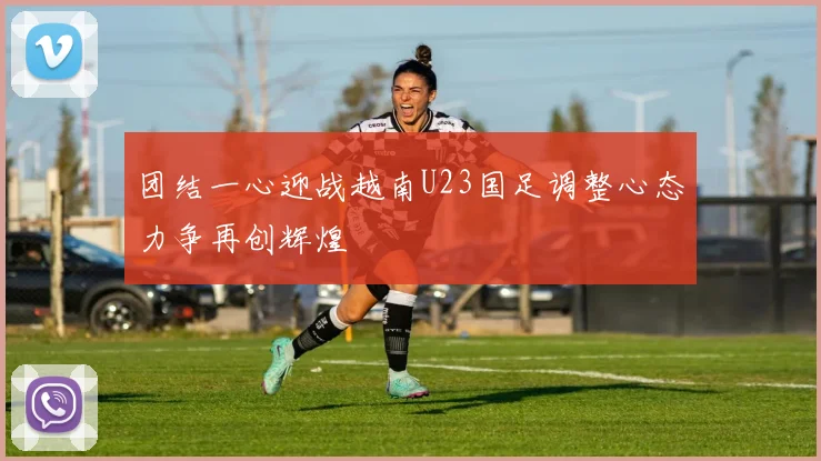 团结一心迎战越南U23国足调整心态力争再创辉煌