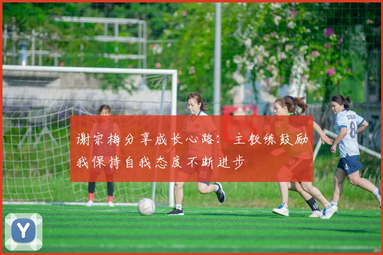 谢宗梅分享成长心路:主教练鼓励我保持自我态度不断进步