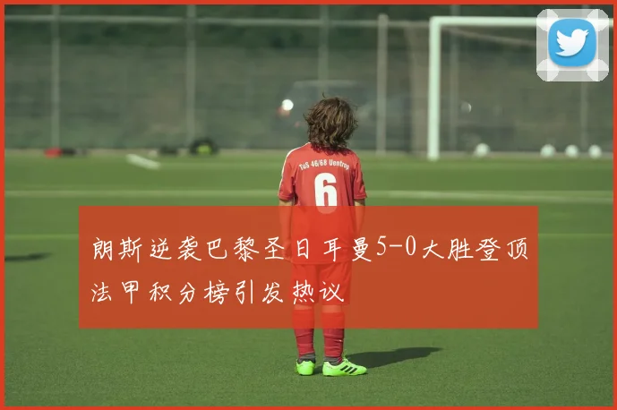 朗斯逆袭巴黎圣日耳曼5-0大胜登顶法甲积分榜引发热议