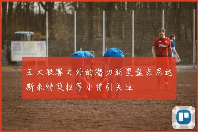 五大联赛之外的潜力新星盘点昆达斯米特莫拉等小将引关注