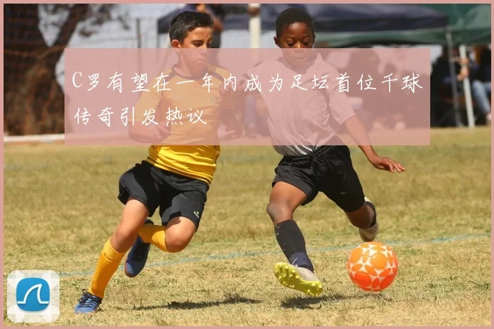 C罗有望在一年内成为足坛首位千球传奇引发热议