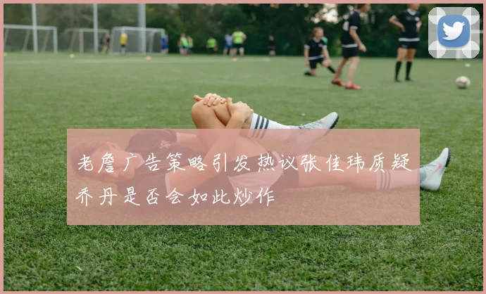 老詹广告策略引发热议张佳玮质疑乔丹是否会如此炒作